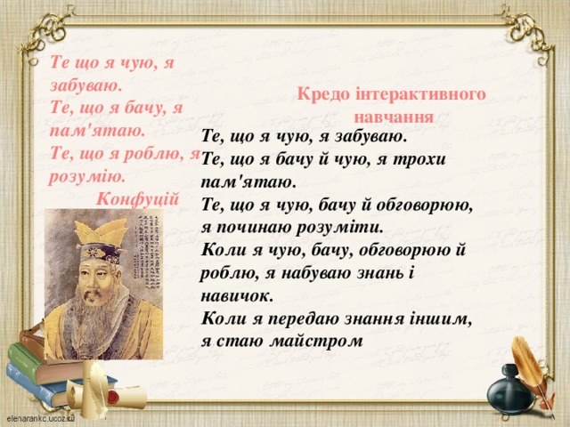     Те що я чую, я забуваю. Те, що я бачу, я пам'ятаю. Те, що я роблю, я розумію. Конфуцій Кредо інтерактивного  навчання Те, що я чую, я забуваю. Те, що я бачу й чую, я трохи пам'ятаю. Те, що я чую, бачу й обговорюю, я починаю розуміти. Коли я чую, бачу, обговорюю й роблю, я набуваю знань і навичок. Коли я передаю знання іншим, я стаю майстром       