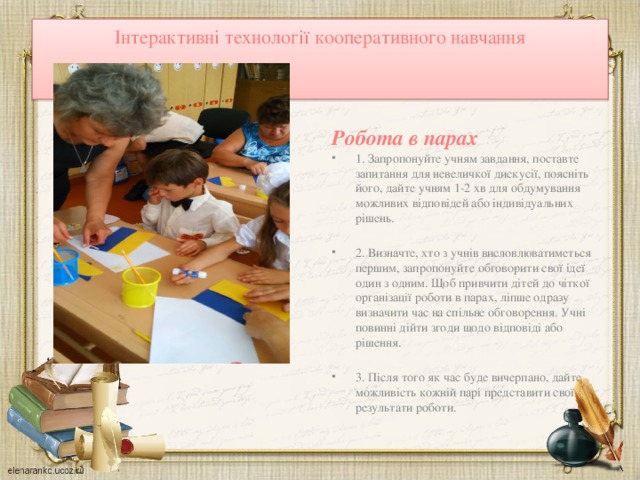 Інтерактивні технології кооперативного навчання   Робота в парах 1. Запропонуйте учням завдання, поставте запитання для невеличкої дискусії, поясніть його, дайте учням 1-2 хв для обдумування можливих відповідей або індивідуальних рішень.   2. Визначте, хто з учнів висловлюватиметься першим, запропонуйте обгово­рити свої ідеї один з одним. Щоб привчити дітей до чіткої організації роботи в парах, ліпше одразу визначити час на спільне обговорення. Учні повинні дійти згоди  щодо відповіді або рішення.   3. Після того як час буде вичерпано, дайте можливість кожній парі представити свої результати роботи. 