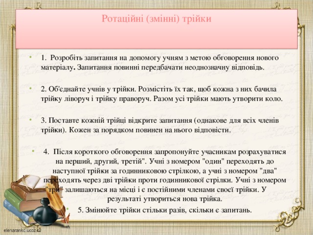 Ротаційні (змінні) трійки   1. Розробіть запитання на допомогу учням з метою обговорення нового матеріалу . Запитання повинні передбачати неоднозначну відповідь.   2. Об'єднайте учнів у трійки. Розмістіть їх так, щоб кожна з них бачила трій­ку ліворуч і трійку праворуч. Разом усі трійки мають утворити коло.   3. Поставте кожній трійці відкрите запитання (однакове для всіх членів трій­ки). Кожен за порядком повинен на нього відповісти.   4. Після короткого обговорення запропонуйте учасникам розрахуватися на перший, другий, третій