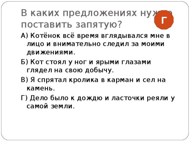 В каких предложениях нужно поставить запятую? Г А) Котёнок всё время вглядывался мне в лицо и внимательно следил за моими движениями. Б) Кот стоял у ног и ярыми глазами глядел на свою добычу. В) Я спрятал кролика в карман и сел на камень. Г) Дело было к дождю и ласточки реяли у самой земли. 