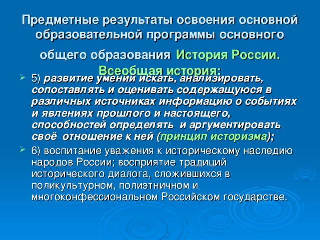 Предметные результаты освоения основной образовательной программы основного общего образования  История России. Всеобщая история: 5)   развитие умений искать, анализировать, сопоставлять и оценивать содержащуюся в различных источниках информацию о событиях и явлениях прошлого и настоящего, способностей определять   и аргументировать   своё   отношение к ней ( принцип историзма ); 6)   воспитание уважения к историческому наследию народов России; восприятие традиций исторического диалога, сложившихся в   поликультурном, полиэтничном и многоконфессиональном Российском государстве. 