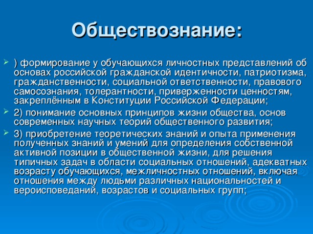 Обществознание: )   формирование у обучающихся личностных представлений об основах российской гражданской идентичности, патриотизма, гражданственности, социальной ответственности, правового самосознания, толерантности, приверженности ценностям, закреплённым в Конституции Российской Федерации; 2)   понимание основных принципов жизни общества, основ современных научных теорий общественного развития; 3)   приобретение теоретических знаний и опыта применения полученных знаний и умений для определения собственной активной позиции в общественной жизни, для решения типичных задач в области социальных отношений, адекватных возрасту обучающихся, межличностных отношений, включая отношения между людьми различных национальностей и вероисповеданий, возрастов и социальных групп; 