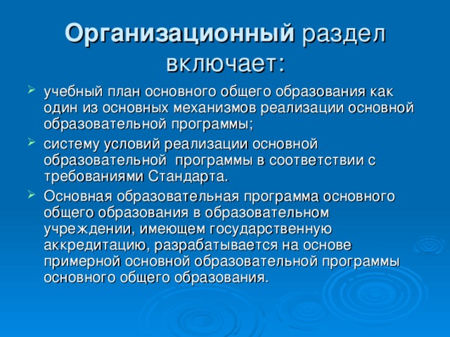 Организационный раздел включает: учебный план основного общего образования как один из основных механизмов реализации основной образовательной программы; систему условий реализации основной   образовательной   программы в соответствии с требованиями Стандарта. Основная образовательная программа основного общего образования в образовательном учреждении, имеющем государственную аккредитацию, разрабатывается на основе примерной основной образовательной программы основного общего образования. 