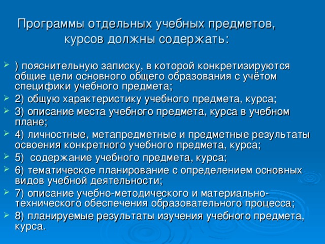 Программы отдельных учебных предметов, курсов должны содержать: )   пояснительную записку, в которой конкретизируются общие цели основного общего образования с учётом специфики учебного предмета; 2)   общую характеристику учебного предмета, курса; 3)   описание места учебного предмета, курса в учебном плане; 4)   личностные, метапредметные и предметные результаты освоения конкретного учебного предмета, курса; 5)   содержание учебного предмета, курса; 6)   тематическое планирование с определением основных видов учебной деятельности; 7)   описание учебно-методического и материально-технического обеспечения образовательного процесса; 8) планируемые результаты изучения учебного предмета, курса. 