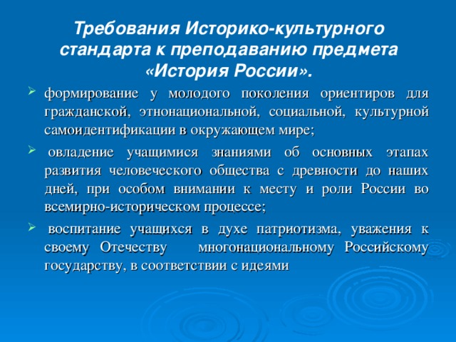 Требования Историко-культурного стандарта к преподаванию предмета «История России».   формирование у молодого поколения ориентиров для гражданской, этнонациональной, социальной, культурной самоидентификации в окружающем мире;   овладение учащимися знаниями об основных этапах развития человеческого общества с древности до наших дней, при особом внимании к месту и роли России во всемирно-историческом процессе;   воспитание учащихся в духе патриотизма, уважения к своему Отечеству многонациональному Российскому государству, в соответствии с идеями  