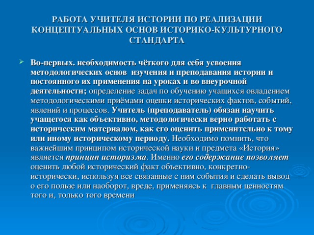 РАБОТА УЧИТЕЛЯ ИСТОРИИ ПО РЕАЛИЗАЦИИ КОНЦЕПТУАЛЬНЫХ ОСНОВ ИСТОРИКО-КУЛЬТУРНОГО СТАНДАРТА Во-первых.  необходимость чёткого для себя усвоения методологических основ изучения и преподавания истории и постоянного их применения на уроках и во внеурочной деятельности; определение задач по обучению учащихся овладением методологическими приёмами оценки исторических фактов, событий, явлений и процессов. Учитель (преподаватель) обязан научить учащегося как объективно, методологически верно работать с историческим материалом, как его оценить применительно к тому или иному историческому периоду. Необходимо помнить, что важнейшим принципом исторической науки и предмета «История» является принцип историзма . Именно его содержание позволяет оценить любой исторический факт объективно, конкретно-исторически, используя все связанные с ним события и сделать вывод о его пользе или наоборот, вреде, применяясь к главным ценностям того и, только того времени 