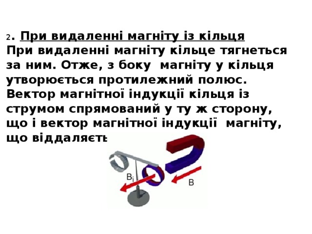 2 . При видаленні магніту із кільця При видаленні магніту кільце тягнеться за ним. Отже, з боку магніту у кільця утворюється протилежний полюс. Вектор магнітної індукції кільця із струмом спрямований у ту ж сторону, що і вектор магнітної індукції магніту, що віддаляється від кільця.  