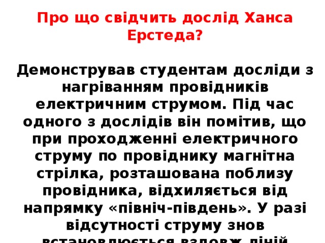 Про що свідчить дослід Ханса Ерстеда?  Демонстрував студентам досліди з нагріванням провідників електричним струмом. Під час одного з дослідів він помітив, що при проходженні електричного струму по провіднику магнітна стрілка, розташована поблизу провідника, відхиляється від напрямку «північ-південь». У разі відсутності струму знов встановлюється вздовж ліній магнітного поля Землі. Учений з’ясував, що електричний струм чинить певну дію на магнітну стрілку . 