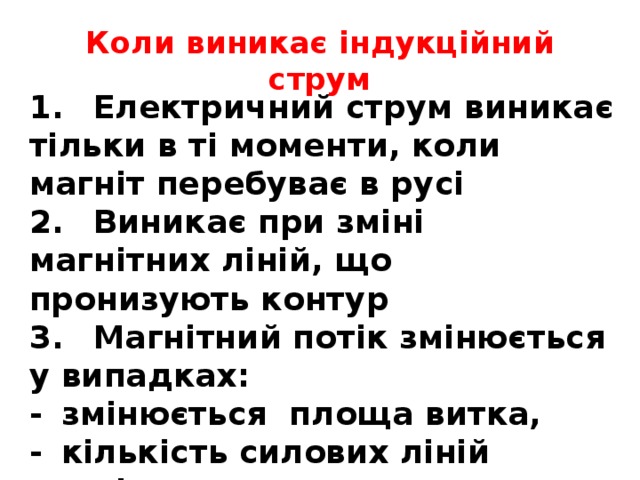 Коли виникає індукційний струм 1.  Електричний струм виникає тільки в ті моменти, коли магніт перебуває в русі 2.  Виникає при зміні магнітних ліній, що пронизують контур 3.  Магнітний потік змінюється у випадках: -  змінюється площа витка, -  кількість силових ліній магнітного поля  