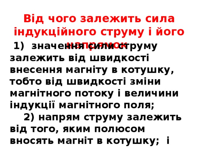 Від чого залежить сила індукційного струму і його напрямок  1) значення сили струму залежить від швидкості внесення магніту в котушку, тобто від швидкості зміни магнітного потоку і величини індукції магнітного поля;  2) напрям струму залежить від того, яким полюсом вносять магніт в котушку; і від того вносять чи виносять магніт з котушки 