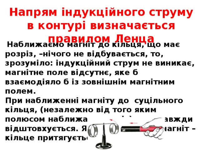 Напрям індукційного струму в контурі визначається правилом Ленца  Наближаємо магніт до кільця, що має розріз, –нічого не відбувається, то, зрозуміло: індукційний струм не виникає, магнітне поле відсутнє, яке б взаємодіяло б із зовнішнім магнітним полем. При наближенні магніту до суцільного кільця, (незалежно від того яким полюсом наближати магніт) воно завжди відштовхується. Якщо витягувати магніт – кільце притягується до магніту 
