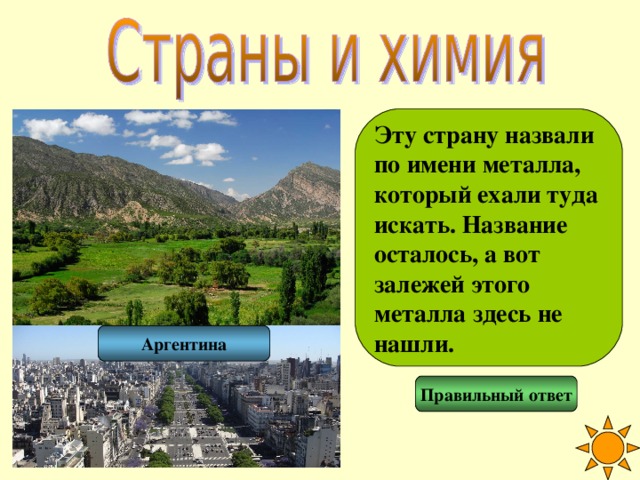 Эту страну назвали по имени металла, который ехали туда искать. Название осталось, а вот залежей этого металла здесь не нашли. Аргентина Правильный ответ 