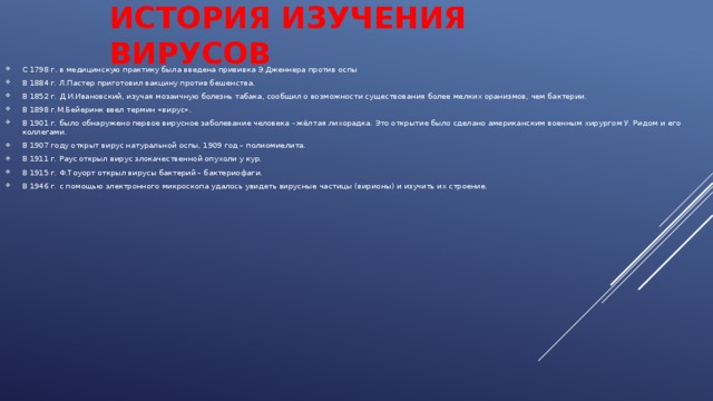 ИСТОРИЯ ИЗУЧЕНИЯ ВИРУСОВ С 1798 г. в медицинскую практику была введена прививка Э.Дженнера против оспы В 1884 г. Л.Пастер приготовил вакцину против бешенства. В 1852 г. Д.И.Ивановский, изучая мозаичную болезнь табака, сообщил о возможности существования более мелких оранизмов, чем бактерии. В 1898 г.М.Бейеринк ввел термин «вирус». В 1901 г. было обнаружено первое вирусное заболевание человека - жёлтая лихорадка. Это открытие было сделано американским военным хирургом У. Ридом и его коллегами. В 1907 году открыт вирус натуральной оспы, 1909 год – полиомиелита. В 1911 г. Раус открыл вирус злокачественной опухоли у кур. В 1915 г. Ф.Тоуорт открыл вирусы бактерий – бактериофаги. В 1946 г. с помощью электронного микроскопа удалось увидеть вирусные частицы (вирионы) и изучить их строение. 