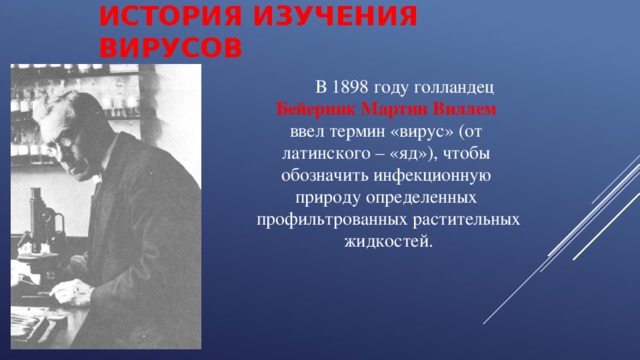 ИСТОРИЯ ИЗУЧЕНИЯ ВИРУСОВ  В 1898 году голландец  Бейеринк Мартин Виллем  ввел термин «вирус» (от  латинского – «яд»), чтобы  обозначить инфекционную  природу определенных  профильтрованных растительных  жидкостей. 