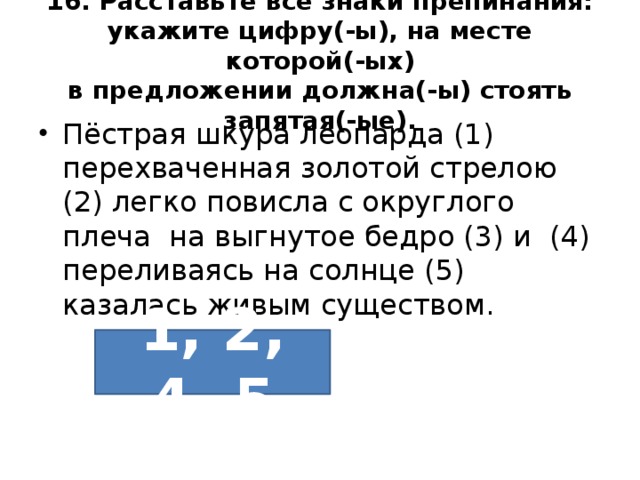16. Расставьте все знаки препинания: укажите цифру(-ы), на месте которой(-ых)  в предложении должна(-ы) стоять запятая(-ые). Пёстрая шкура леопарда (1) перехваченная золотой стрелою (2) легко повисла с округлого плеча на выгнутое бедро (3) и (4) переливаясь на солнце (5) казалась живым существом. 1, 2, 4, 5 