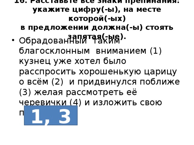 16. Расставьте все знаки препинания: укажите цифру(-ы), на месте которой(-ых)  в предложении должна(-ы) стоять запятая(-ые). Обрадованный таким благосклонным вниманием (1) кузнец уже хотел было расспросить хорошенькую царицу о всём (2) и придвинулся поближе (3) желая рассмотреть её черевички (4) и изложить свою просьбу. 1, 3 