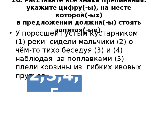 16. Расставьте все знаки препинания: укажите цифру(-ы), на месте которой(-ых)  в предложении должна(-ы) стоять запятая(-ые). У поросшей густым кустарником (1) реки сидели мальчики (2) о чём-то тихо беседуя (3) и (4) наблюдая за поплавками (5) плели корзины из гибких ивовых прутьев. 2,3,4,5 