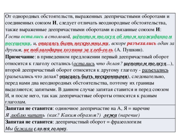 От однородных обстоятельств, выраженных деепричастными оборотами и соединенных союзом И , следует отличать неоднородные обстоятельства, также выраженные деепричастными оборотами и связанные союзом И : Гости остались в столовой, шёпотом толкуя об этом неожиданном посещении , и , опасаясь быть нескромными , вскоре разъехались один за другим, не поблагодарив хозяина за хлеб-соль  (А. Пушкин). Запятая не ставится : одиночное деепричастие на А, Я = наречие Примечание : в приведенном предложении первый деепричастный оборот относится к глаголу остались ( остались что делая? шепотом толкуя .. .), второй деепричастный оборот относится к другому глаголу - разъехались (разъехались что делая? опасаясь быть нескромными ), следовательно, перед нами два неоднородных обстоятельства, поэтому их границы выделяются; запятыми. В данном случае запятая ставится и перед союзом И, и после него, так как деепричастные обороты относятся к разным глаголам. Я люблю читат ь (как? Каким образом?) лежа (наречие) Запятая не ставится : деепричастный оборот = фразеологизм Мы бежали  сломя голову . 