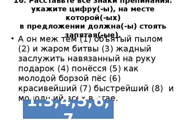 16. Расставьте все знаки препинания: укажите цифру(-ы), на месте которой(-ых)  в предложении должна(-ы) стоять запятая(-ые). А он меж тем (1) объятый пылом (2) и жаром битвы (3) жадный заслужить навязанный на руку подарок (4) понёсся (5) как молодой борзой пёс (6) красивейший (7) быстрейший (8) и молодший всех в стае. 1.3,4,5,6,7 