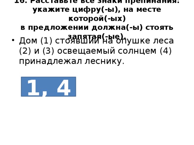 16. Расставьте все знаки препинания: укажите цифру(-ы), на месте которой(-ых)  в предложении должна(-ы) стоять запятая(-ые). Дом (1) стоявший на опушке леса (2) и (3) освещаемый солнцем (4) принадлежал леснику. 1, 4 