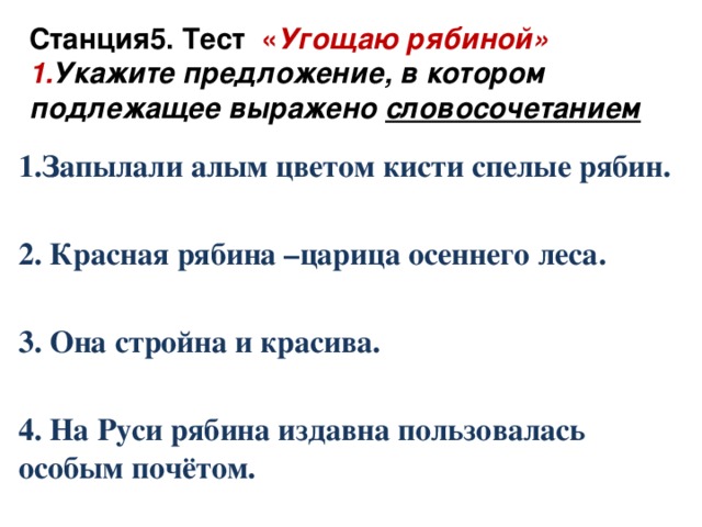 Станция5. Тест « Угощаю рябиной» 1. Укажите предложение, в котором подлежащее выражено словосочетанием   1.Запылали алым цветом кисти спелые рябин.  2. Красная рябина –царица осеннего леса.  3. Она стройна и красива.  4. На Руси рябина издавна пользовалась особым почётом.