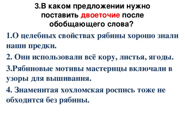 3.В каком предложении нужно поставить двоеточие после обобщающего слова? 1.О целебных свойствах рябины хорошо знали наши предки. 2. Они использовали всё кору, листья, ягоды. 3.Рябиновые мотивы мастерицы включали в узоры для вышивания. 4. Знаменитая хохломская роспись тоже не обходится без рябины.