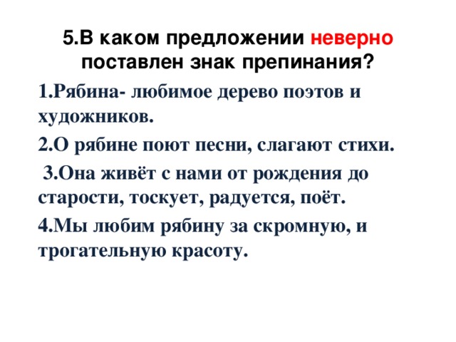 5.В каком предложении неверно поставлен знак препинания? 1.Рябина- любимое дерево поэтов и художников. 2.О рябине поют песни, слагают стихи.  3.Она живёт с нами от рождения до старости, тоскует, радуется, поёт. 4.Мы любим рябину за скромную, и трогательную красоту.