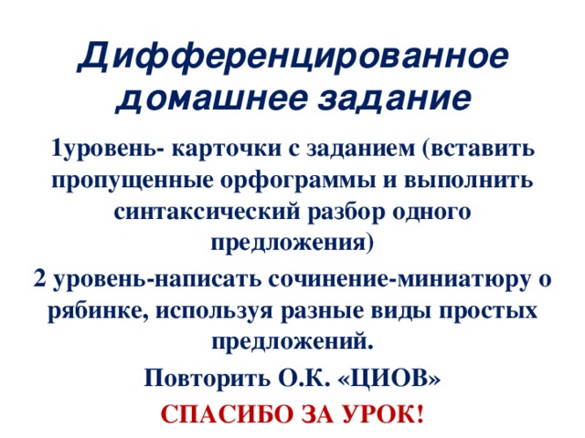 Дифференцированное домашнее задание 1уровень- карточки с заданием (вставить пропущенные орфограммы и выполнить синтаксический разбор одного предложения) 2 уровень-написать сочинение-миниатюру о рябинке, используя разные виды простых предложений. Повторить О.К. «ЦИОВ» СПАСИБО ЗА УРОК!