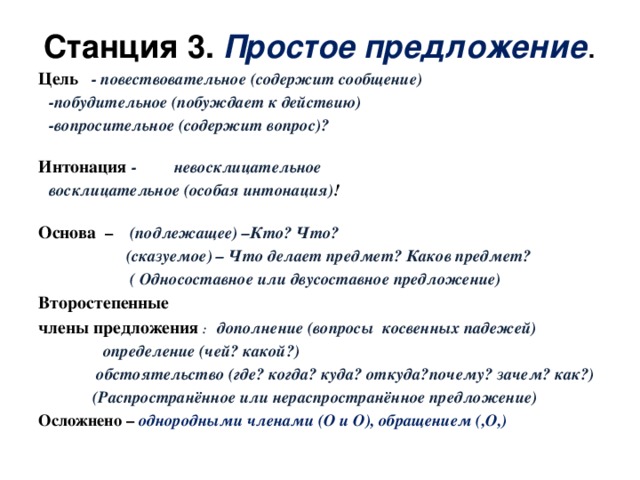 Станция 3. Простое предложение . Цель  - повествовательное (содержит сообщение)   -побудительное (побуждает к действию)   -вопросительное (содержит вопрос)? Интонация - невосклицательное    восклицательное (особая интонация) ! Основа – (подлежащее) –Кто? Что?  (сказуемое) – Что делает предмет? Каков предмет?  ( Односоставное или двусоставное предложение) Второстепенные члены предложения : дополнение (вопросы косвенных падежей)     определение (чей? какой?)      обстоятельство (где? когда? куда? откуда?      почему? зачем? как?)  (Распространённое или нераспространённое предложение) Осложнено – однородными членами (О и О), обращением (,О,)