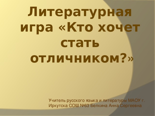 Литературная игра «Кто хочет стать  отличником? » Учитель русского языка и литературы МАОУ г. Иркутска СОШ №63 Белкина Анна Сергеевна 