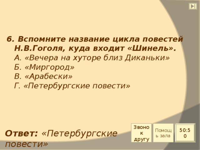 6. Вспомните название цикла повестей Н.В.Гоголя, куда входит «Шинель».  А. «Вечера на хуторе близ Диканьки»  Б. «Миргород»  В. «Арабески»  Г. «Петербургские повести» Звонок другу Помощь зала 50:50 Ответ: «Петербургские повести» 