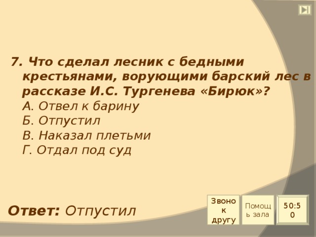 7. Что сделал лесник с бедными крестьянами, ворующими барский лес в рассказе И.С. Тургенева «Бирюк»?  А. Отвел к барину  Б. Отпустил  В. Наказал плетьми  Г. Отдал под суд Звонок другу Помощь зала 50:50 Ответ: Отпустил 