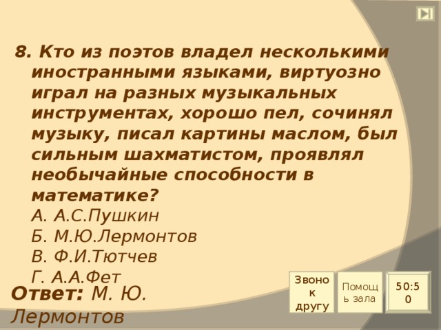 8. Кто из поэтов владел несколькими иностранными языками, виртуозно играл на разных музыкальных инструментах, хорошо пел, сочинял музыку, писал картины маслом, был сильным шахматистом, проявлял необычайные способности в математике?  А. А.С.Пушкин  Б. М.Ю.Лермонтов  В. Ф.И.Тютчев  Г. А.А.Фет Звонок другу Помощь зала 50:50 Ответ: М. Ю. Лермонтов 