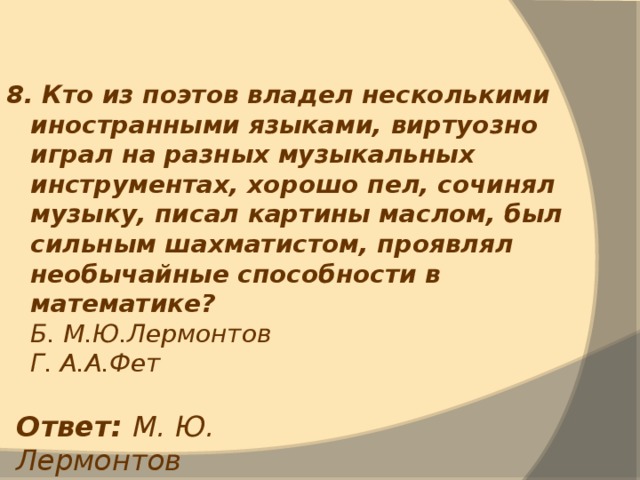 8. Кто из поэтов владел несколькими иностранными языками, виртуозно играл на разных музыкальных инструментах, хорошо пел, сочинял музыку, писал картины маслом, был сильным шахматистом, проявлял необычайные способности в математике?  Б. М.Ю.Лермонтов  Г. А.А.Фет Ответ: М. Ю. Лермонтов 