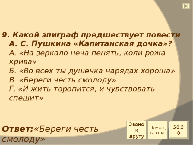 9. Какой эпиграф предшествует повести А. С. Пушкина «Капитанская дочка»?  А. «На зеркало неча пенять, коли рожа крива»  Б. «Во всех ты душечка нарядах хороша»  В. «Береги честь смолоду»  Г. «И жить торопится, и чувствовать спешит» Звонок другу Помощь зала 50:50 Ответ: «Береги честь смолоду» 