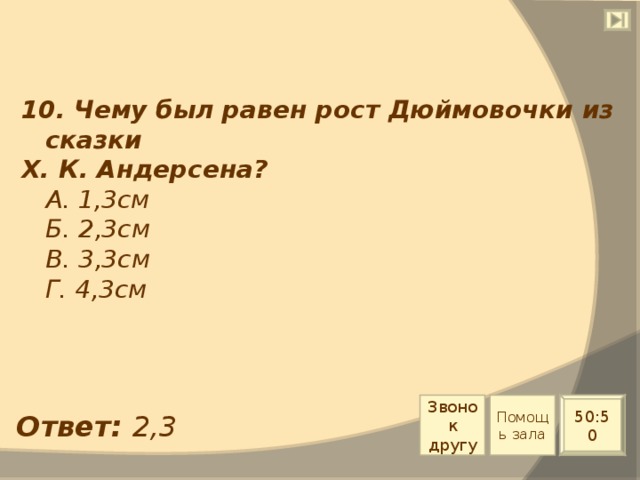 10. Чему был равен рост Дюймовочки из сказки Х. К. Андерсена?  А. 1,3см  Б. 2,3см  В. 3,3см  Г. 4,3см Звонок другу Помощь зала 50:50 Ответ: 2,3 