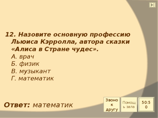 12. Назовите основную профессию Льюиса Кэрролла, автора сказки «Алиса в Стране чудес».  А. врач  Б. физик  В. музыкант  Г. математик Звонок другу Помощь зала 50:50 Ответ: математик 