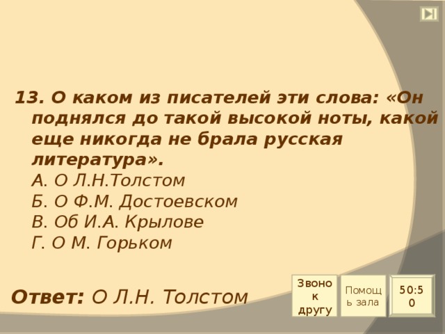 13. О каком из писателей эти слова: «Он поднялся до такой высокой ноты, какой еще никогда не брала русская литература».  А. О Л.Н.Толстом  Б. О Ф.М. Достоевском  В. Об И.А. Крылове  Г. О М. Горьком Звонок другу Помощь зала 50:50 Ответ: О Л.Н. Толстом 