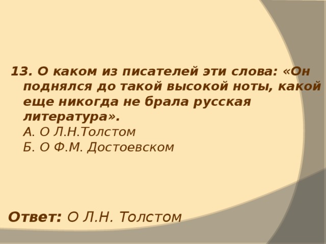 13. О каком из писателей эти слова: «Он поднялся до такой высокой ноты, какой еще никогда не брала русская литература».  А. О Л.Н.Толстом  Б. О Ф.М. Достоевском Ответ: О Л.Н. Толстом 