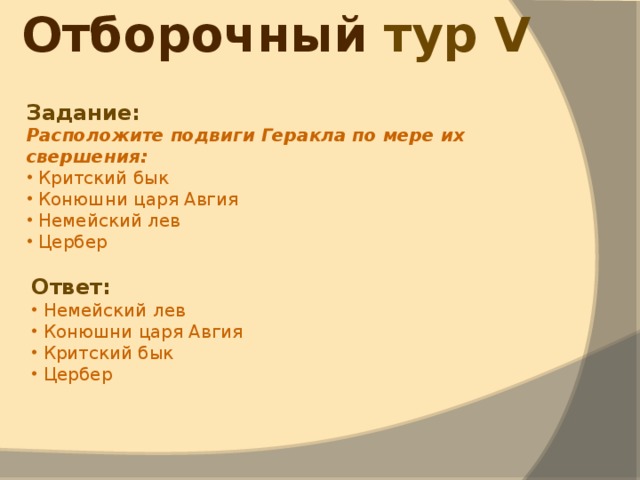 Отборочный тур V  Задание: Расположите подвиги Геракла по мере их свершения:  Критский бык  Конюшни царя Авгия  Немейский лев  Цербер Ответ:  Немейский лев  Конюшни царя Авгия  Критский бык  Цербер 