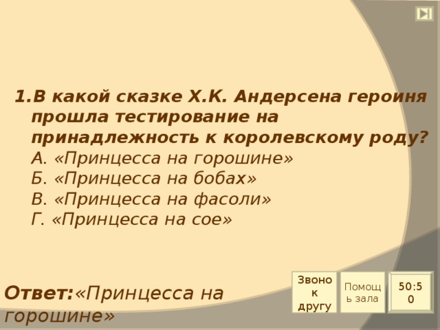 1.В какой сказке Х.К. Андерсена героиня прошла тестирование на принадлежность к королевскому роду?  А. «Принцесса на горошине»  Б. «Принцесса на бобах»  В. «Принцесса на фасоли»  Г. «Принцесса на сое» Звонок другу Помощь зала 50:50 Ответ: «Принцесса на горошине» 