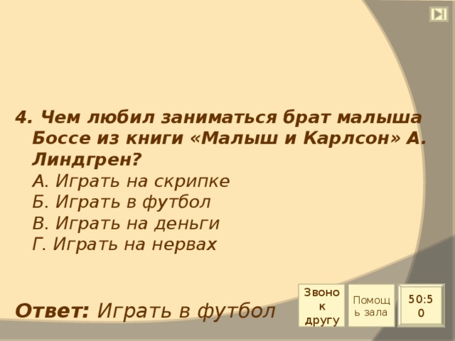 4. Чем любил заниматься брат малыша Боссе из книги «Малыш и Карлсон» А. Линдгрен?  А. Играть на скрипке  Б. Играть в футбол  В. Играть на деньги  Г. Играть на нервах Звонок другу Помощь зала 50:50 Ответ: Играть в футбол 