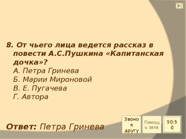 8. От чьего лица ведется рассказ в повести А.С.Пушкина «Капитанская дочка»?  А. Петра Гринева  Б. Марии Мироновой  В. Е. Пугачева  Г. Автора Звонок другу Помощь зала 50:50 Ответ: Петра Гринева 