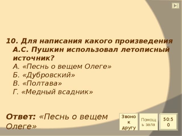 10. Для написания какого произведения А.С. Пушкин использовал летописный источник?  А. «Песнь о вещем Олеге»  Б. «Дубровский»  В. «Полтава»  Г. «Медный всадник» Ответ: «Песнь о вещем Олеге» Звонок другу Помощь зала 50:50 