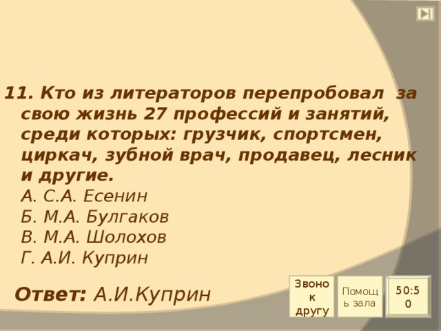 11. Кто из литераторов перепробовал за свою жизнь 27 профессий и занятий, среди которых: грузчик, спортсмен, циркач, зубной врач, продавец, лесник и другие.  А. С.А. Есенин  Б. М.А. Булгаков  В. М.А. Шолохов  Г. А.И. Куприн Звонок другу Помощь зала 50:50 Ответ: А.И.Куприн 