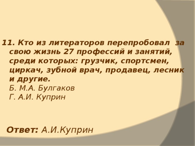 11. Кто из литераторов перепробовал за свою жизнь 27 профессий и занятий, среди которых: грузчик, спортсмен, циркач, зубной врач, продавец, лесник и другие.  Б. М.А. Булгаков  Г. А.И. Куприн Ответ: А.И.Куприн 