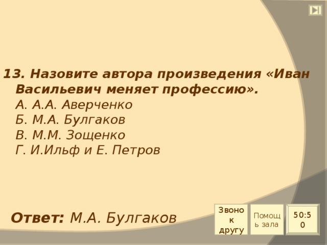 13. Назовите автора произведения «Иван Васильевич меняет профессию».  А. А.А. Аверченко  Б. М.А. Булгаков  В. М.М. Зощенко  Г. И.Ильф и Е. Петров Звонок другу Помощь зала 50:50 Ответ: М.А. Булгаков 