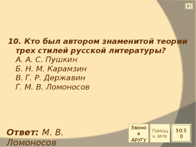 10. Кто был автором знаменитой теории трех стилей русской литературы?  А. А. С. Пушкин  Б. Н. М. Карамзин  В. Г. Р. Державин  Г. М. В. Ломоносов Звонок другу Помощь зала 50:50 Ответ: М. В. Ломоносов 