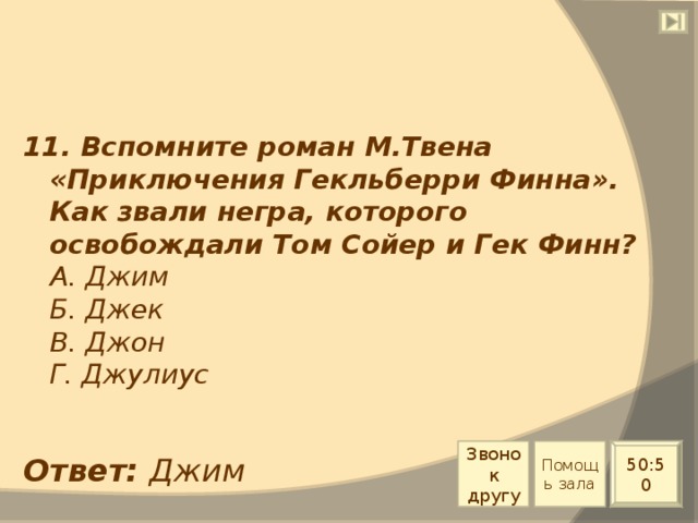 11. Вспомните роман М.Твена «Приключения Гекльберри Финна». Как звали негра, которого освобождали Том Сойер и Гек Финн?  А. Джим  Б. Джек  В. Джон  Г. Джулиус Звонок другу Помощь зала 50:50 Ответ: Джим 