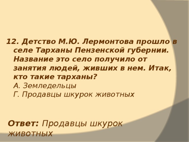 12. Детство М.Ю. Лермонтова прошло в селе Тарханы Пензенской губернии. Название это село получило от занятия людей, живших в нем. Итак, кто такие тарханы?  А. Земледельцы  Г. Продавцы шкурок животных Ответ: Продавцы шкурок животных 